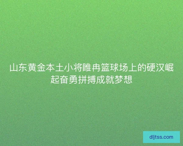 山东黄金本土小将睢冉篮球场上的硬汉崛起奋勇拼搏成就梦想