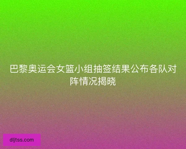 巴黎奥运会女篮小组抽签结果公布各队对阵情况揭晓