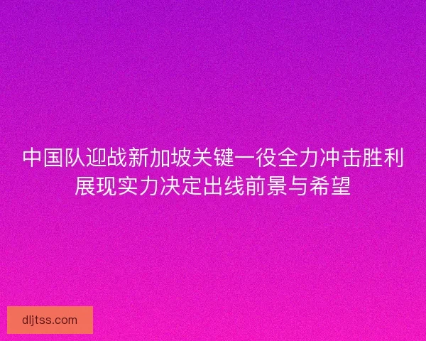 中国队迎战新加坡关键一役全力冲击胜利展现实力决定出线前景与希望