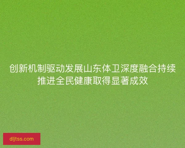创新机制驱动发展山东体卫深度融合持续推进全民健康取得显著成效