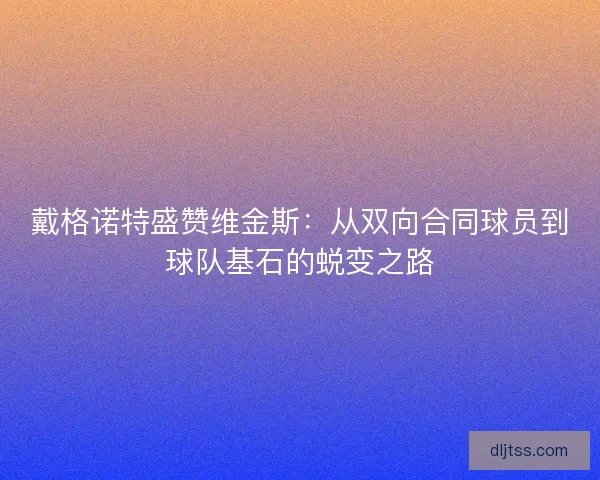 戴格诺特盛赞维金斯：从双向合同球员到球队基石的蜕变之路