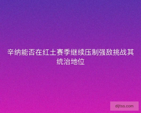 辛纳能否在红土赛季继续压制强敌挑战其统治地位